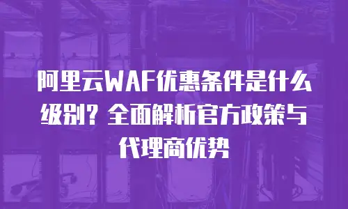阿里云WAF优惠条件是什么级别？全面解析官方政策与代理商优势