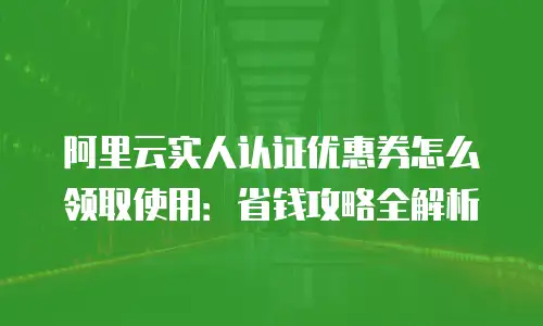 阿里云实人认证优惠券怎么领取使用：省钱攻略全解析