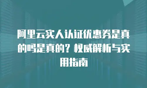 阿里云实人认证优惠券是真的吗是真的？权威解析与实用指南