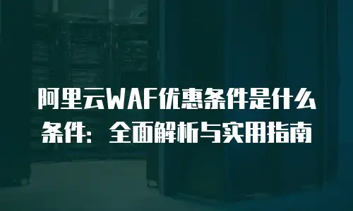 阿里云WAF优惠条件是什么条件：全面解析与实用指南
