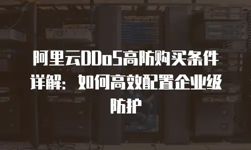 阿里云DDoS高防购买条件详解：如何高效配置企业级防护