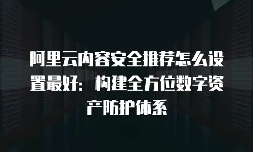 阿里云内容安全推荐怎么设置最好：构建全方位数字资产防护体系