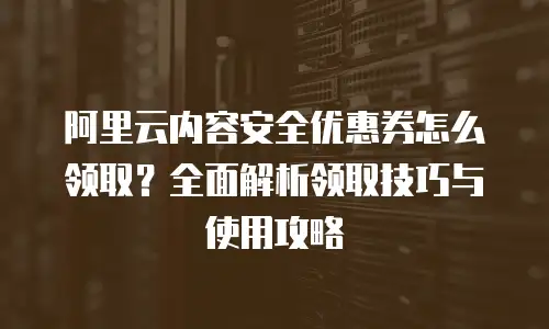 阿里云内容安全优惠券怎么领取？全面解析领取技巧与使用攻略