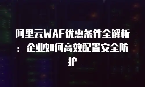 阿里云WAF优惠条件全解析：企业如何高效配置安全防护