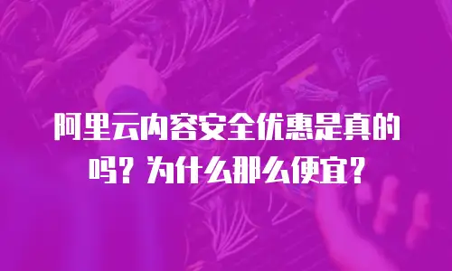 阿里云内容安全优惠是真的吗？为什么那么便宜？