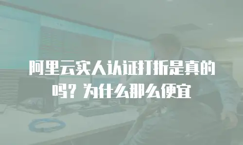 阿里云实人认证打折是真的吗？为什么那么便宜