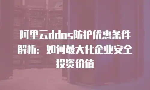 阿里云ddos防护优惠条件解析：如何最大化企业安全投资价值