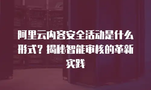 阿里云内容安全活动是什么形式？揭秘智能审核的革新实践