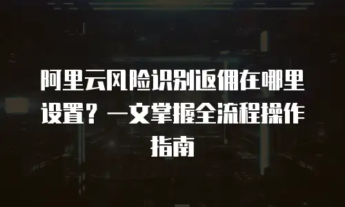 阿里云风险识别返佣在哪里设置？一文掌握全流程操作指南