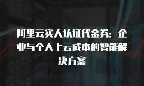 阿里云实人认证代金券：企业与个人上云成本的智能解决方案
