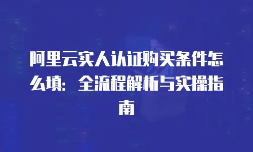 阿里云实人认证购买条件怎么填：全流程解析与实操指南