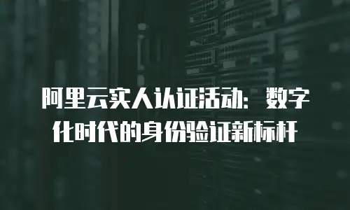 阿里云实人认证活动：数字化时代的身份验证新标杆