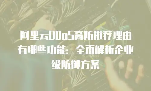 阿里云DDoS高防推荐理由有哪些功能：全面解析企业级防御方案