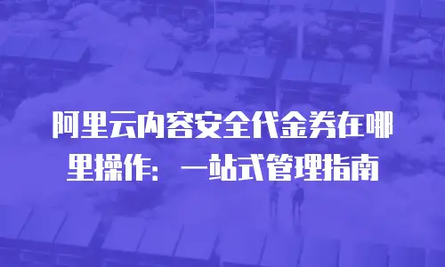 阿里云内容安全代金券在哪里操作：一站式管理指南
