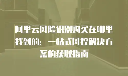 阿里云风险识别购买在哪里找到的：一站式风控解决方案的获取指南