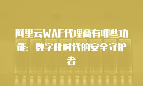 阿里云WAF代理商有哪些功能：数字化时代的安全守护者