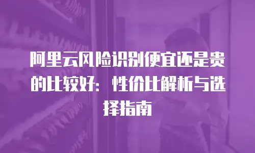 阿里云风险识别便宜还是贵的比较好：性价比解析与选择指南