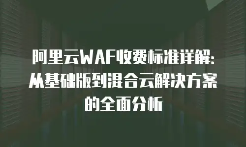 阿里云WAF收费标准详解：从基础版到混合云解决方案的全面分析