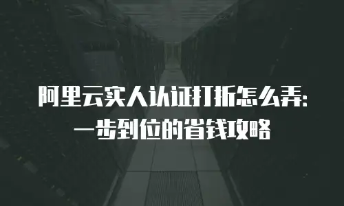 阿里云实人认证打折怎么弄：一步到位的省钱攻略
