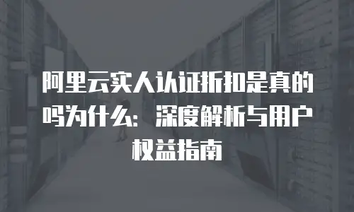 阿里云实人认证折扣是真的吗为什么：深度解析与用户权益指南
