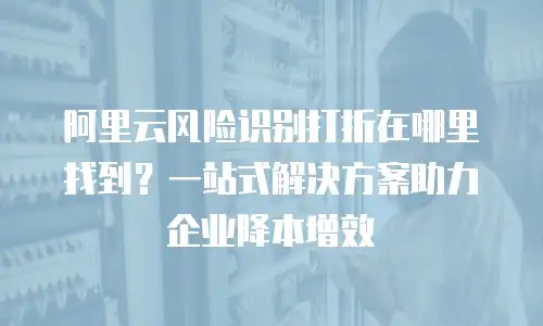阿里云风险识别打折在哪里找到？一站式解决方案助力企业降本增效