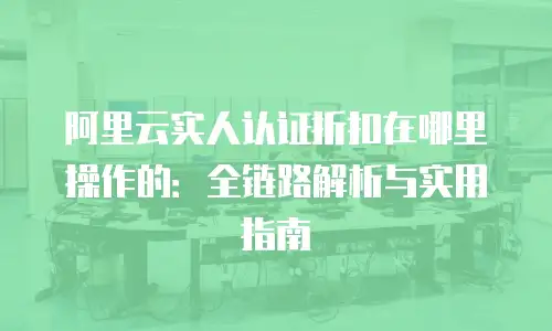阿里云实人认证折扣在哪里操作的：全链路解析与实用指南