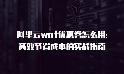 阿里云waf优惠券怎么用：高效节省成本的实战指南
