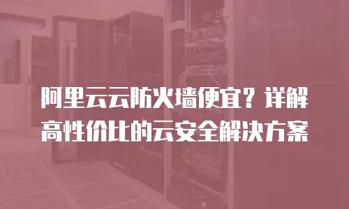 阿里云云防火墙便宜？详解高性价比的云安全解决方案