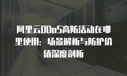 阿里云DDoS高防活动在哪里使用：场景解析与防护价值深度剖析
