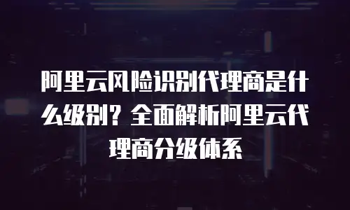阿里云风险识别代理商是什么级别？全面解析阿里云代理商分级体系