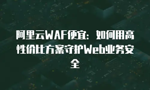 阿里云WAF便宜：如何用高性价比方案守护Web业务安全
