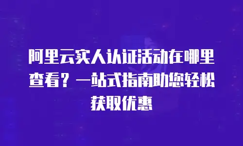 阿里云实人认证活动在哪里查看？一站式指南助您轻松获取优惠
