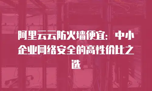 阿里云云防火墙便宜：中小企业网络安全的高性价比之选
