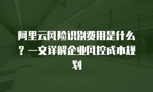阿里云风险识别费用是什么？一文详解企业风控成本规划