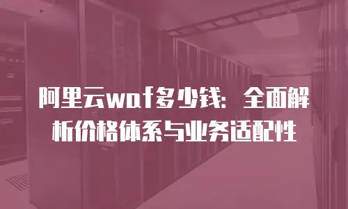 阿里云waf多少钱：全面解析价格体系与业务适配性