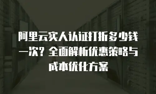 阿里云实人认证打折多少钱一次？全面解析优惠策略与成本优化方案