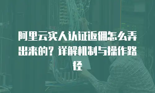阿里云实人认证返佣怎么弄出来的？详解机制与操作路径