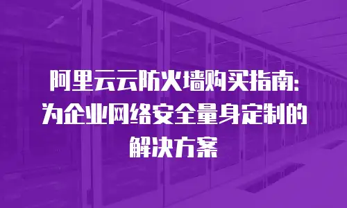 阿里云云防火墙购买指南：为企业网络安全量身定制的解决方案