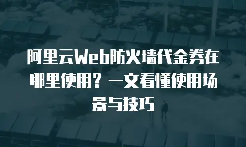 阿里云Web防火墙代金券在哪里使用？一文看懂使用场景与技巧