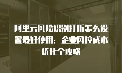 阿里云风险识别打折怎么设置最好使用：企业风控成本优化全攻略