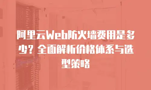 阿里云Web防火墙费用是多少？全面解析价格体系与选型策略
