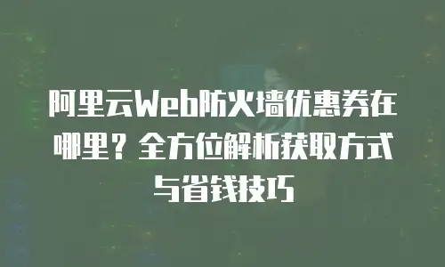 阿里云Web防火墙优惠券在哪里？全方位解析获取方式与省钱技巧