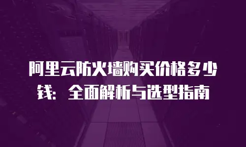 阿里云防火墙购买价格多少钱：全面解析与选型指南