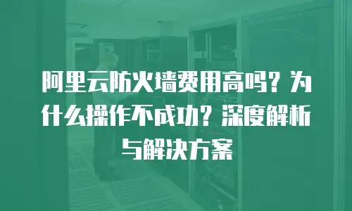 阿里云防火墙费用高吗？为什么操作不成功？深度解析与解决方案
