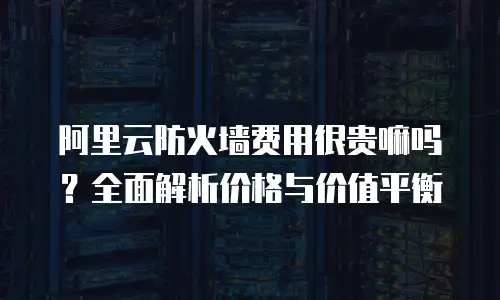 阿里云防火墙费用很贵嘛吗？全面解析价格与价值平衡