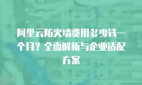 阿里云防火墙费用多少钱一个月？全面解析与企业适配方案