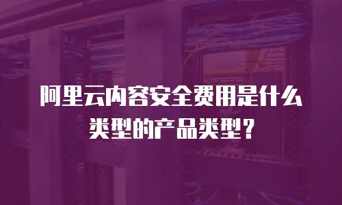 阿里云内容安全费用是什么类型的产品类型？