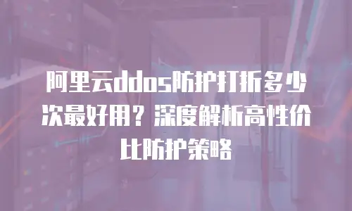 阿里云ddos防护打折多少次最好用？深度解析高性价比防护策略