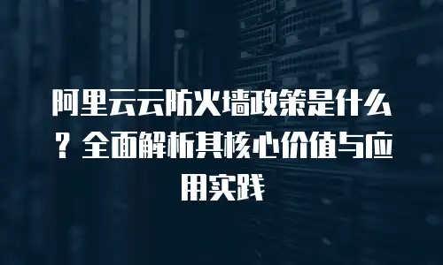 阿里云云防火墙政策是什么？全面解析其核心价值与应用实践