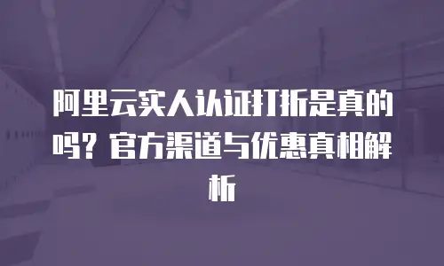 阿里云实人认证打折是真的吗？官方渠道与优惠真相解析